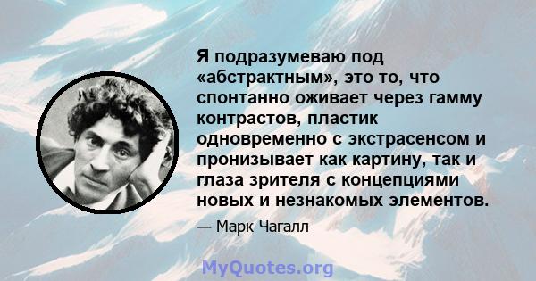 Я подразумеваю под «абстрактным», это то, что спонтанно оживает через гамму контрастов, пластик одновременно с экстрасенсом и пронизывает как картину, так и глаза зрителя с концепциями новых и незнакомых элементов.