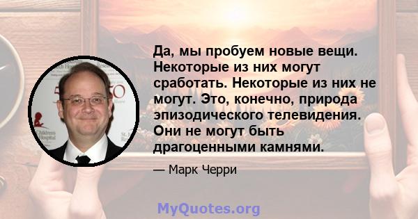 Да, мы пробуем новые вещи. Некоторые из них могут сработать. Некоторые из них не могут. Это, конечно, природа эпизодического телевидения. Они не могут быть драгоценными камнями.