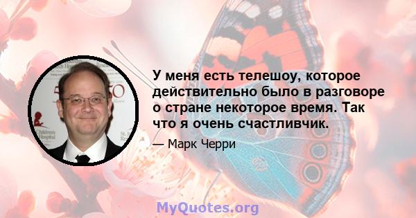 У меня есть телешоу, которое действительно было в разговоре о стране некоторое время. Так что я очень счастливчик.