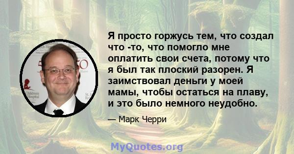 Я просто горжусь тем, что создал что -то, что помогло мне оплатить свои счета, потому что я был так плоский разорен. Я заимствовал деньги у моей мамы, чтобы остаться на плаву, и это было немного неудобно.