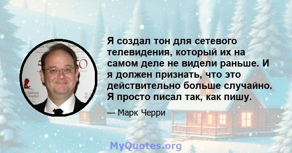 Я создал тон для сетевого телевидения, который их на самом деле не видели раньше. И я должен признать, что это действительно больше случайно. Я просто писал так, как пишу.