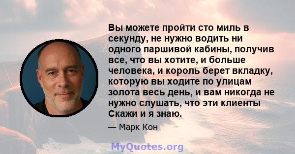 Вы можете пройти сто миль в секунду, не нужно водить ни одного паршивой кабины, получив все, что вы хотите, и больше человека, и король берет вкладку, которую вы ходите по улицам золота весь день, и вам никогда не нужно 