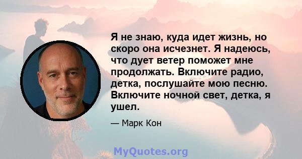 Я не знаю, куда идет жизнь, но скоро она исчезнет. Я надеюсь, что дует ветер поможет мне продолжать. Включите радио, детка, послушайте мою песню. Включите ночной свет, детка, я ушел.