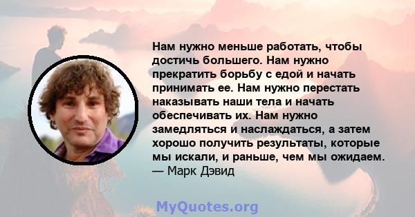 Нам нужно меньше работать, чтобы достичь большего. Нам нужно прекратить борьбу с едой и начать принимать ее. Нам нужно перестать наказывать наши тела и начать обеспечивать их. Нам нужно замедляться и наслаждаться, а