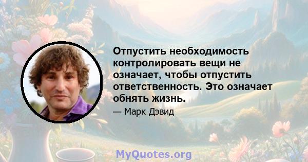 Отпустить необходимость контролировать вещи не означает, чтобы отпустить ответственность. Это означает обнять жизнь.