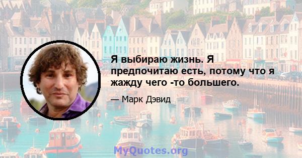 Я выбираю жизнь. Я предпочитаю есть, потому что я жажду чего -то большего.