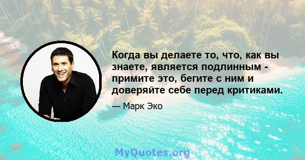 Когда вы делаете то, что, как вы знаете, является подлинным - примите это, бегите с ним и доверяйте себе перед критиками.