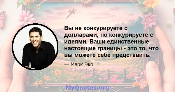 Вы не конкурируете с долларами, но конкурируете с идеями. Ваши единственные настоящие границы - это то, что вы можете себе представить.