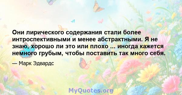 Они лирического содержания стали более интроспективными и менее абстрактными. Я не знаю, хорошо ли это или плохо ... иногда кажется немного грубым, чтобы поставить так много себя.