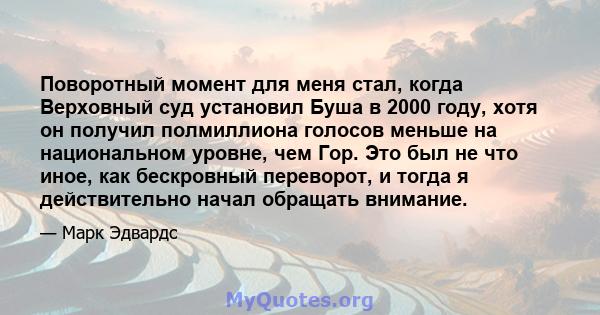 Поворотный момент для меня стал, когда Верховный суд установил Буша в 2000 году, хотя он получил полмиллиона голосов меньше на национальном уровне, чем Гор. Это был не что иное, как бескровный переворот, и тогда я