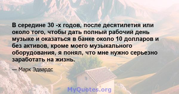 В середине 30 -х годов, после десятилетия или около того, чтобы дать полный рабочий день музыке и оказаться в банке около 10 долларов и без активов, кроме моего музыкального оборудования, я понял, что мне нужно серьезно 