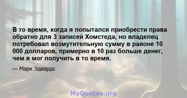 В то время, когда я попытался приобрести права обратно для 3 записей Хомстеда, но владелец потребовал возмутительную сумму в районе 10 000 долларов, примерно в 10 раз больше денег, чем я мог получить в то время.