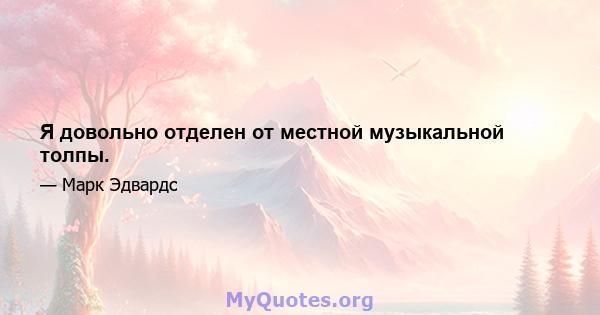 Я довольно отделен от местной музыкальной толпы.