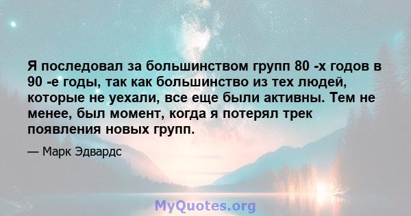 Я последовал за большинством групп 80 -х годов в 90 -е годы, так как большинство из тех людей, которые не уехали, все еще были активны. Тем не менее, был момент, когда я потерял трек появления новых групп.