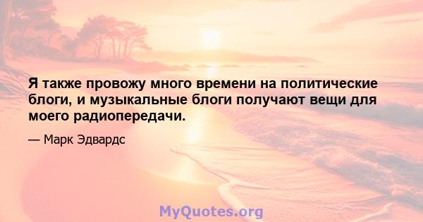 Я также провожу много времени на политические блоги, и музыкальные блоги получают вещи для моего радиопередачи.