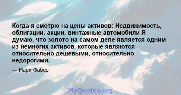 Когда я смотрю на цены активов; Недвижимость, облигации, акции, винтажные автомобили Я думаю, что золото на самом деле является одним из немногих активов, которые являются относительно дешевыми, относительно недорогими.