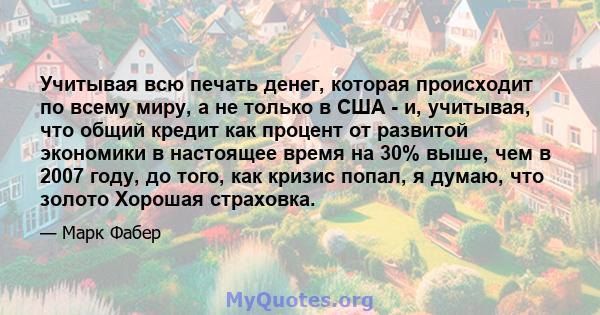 Учитывая всю печать денег, которая происходит по всему миру, а не только в США - и, учитывая, что общий кредит как процент от развитой экономики в настоящее время на 30% выше, чем в 2007 году, до того, как кризис попал, 