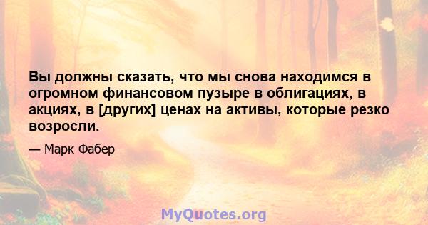 Вы должны сказать, что мы снова находимся в огромном финансовом пузыре в облигациях, в акциях, в [других] ценах на активы, которые резко возросли.