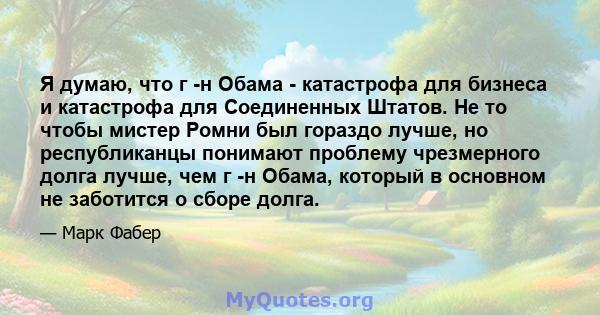 Я думаю, что г -н Обама - катастрофа для бизнеса и катастрофа для Соединенных Штатов. Не то чтобы мистер Ромни был гораздо лучше, но республиканцы понимают проблему чрезмерного долга лучше, чем г -н Обама, который в