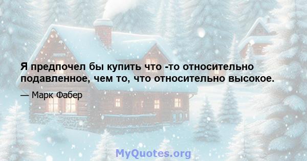 Я предпочел бы купить что -то относительно подавленное, чем то, что относительно высокое.