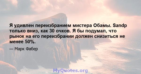 Я удивлен переизбранием мистера Обамы. Sandp только вниз, как 30 очков. Я бы подумал, что рынок на его переизбрании должен снизиться не менее 50%.