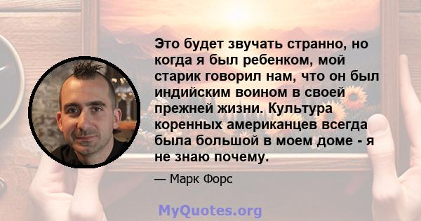 Это будет звучать странно, но когда я был ребенком, мой старик говорил нам, что он был индийским воином в своей прежней жизни. Культура коренных американцев всегда была большой в моем доме - я не знаю почему.