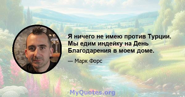 Я ничего не имею против Турции. Мы едим индейку на День Благодарения в моем доме.