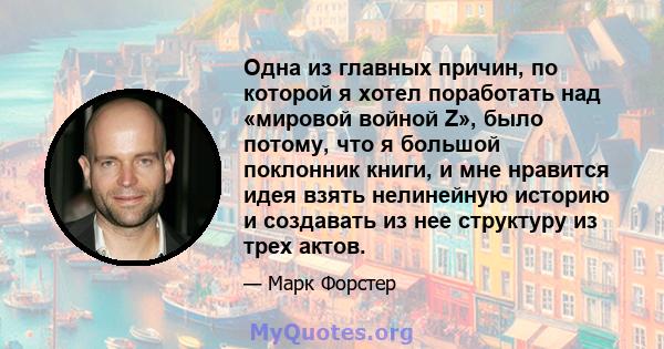 Одна из главных причин, по которой я хотел поработать над «мировой войной Z», было потому, что я большой поклонник книги, и мне нравится идея взять нелинейную историю и создавать из нее структуру из трех актов.