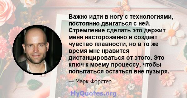 Важно идти в ногу с технологиями, постоянно двигаться с ней. Стремление сделать это держит меня настороженно и создает чувство плавности, но в то же время мне нравится дистанцироваться от этого. Это ключ к моему