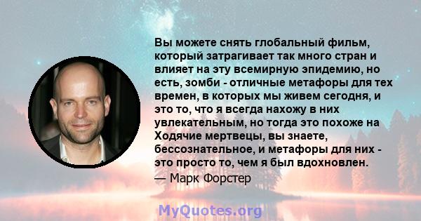 Вы можете снять глобальный фильм, который затрагивает так много стран и влияет на эту всемирную эпидемию, но есть, зомби - отличные метафоры для тех времен, в которых мы живем сегодня, и это то, что я всегда нахожу в