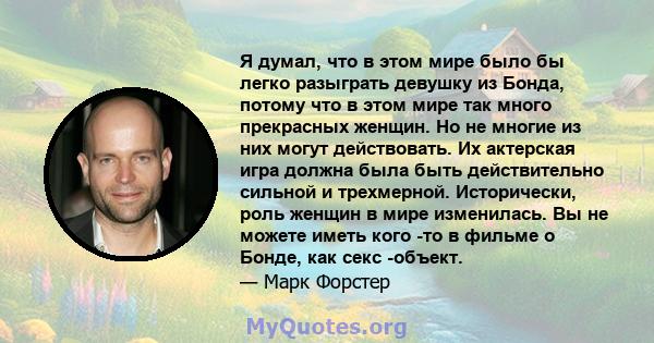 Я думал, что в этом мире было бы легко разыграть девушку из Бонда, потому что в этом мире так много прекрасных женщин. Но не многие из них могут действовать. Их актерская игра должна была быть действительно сильной и