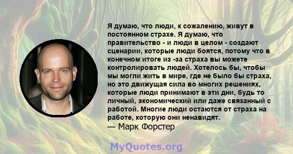 Я думаю, что люди, к сожалению, живут в постоянном страхе. Я думаю, что правительство - и люди в целом - создают сценарии, которые люди боятся, потому что в конечном итоге из -за страха вы можете контролировать людей.