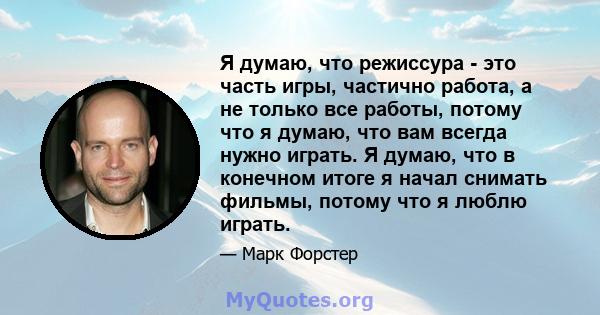 Я думаю, что режиссура - это часть игры, частично работа, а не только все работы, потому что я думаю, что вам всегда нужно играть. Я думаю, что в конечном итоге я начал снимать фильмы, потому что я люблю играть.