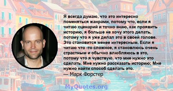 Я всегда думаю, что это интересно поменяться жанрами, потому что, если я читаю сценарий и точно знаю, как проявить историю, я больше не хочу этого делать, потому что я уже делал это в своей голове. Это становится менее