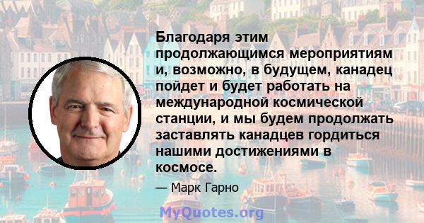 Благодаря этим продолжающимся мероприятиям и, возможно, в будущем, канадец пойдет и будет работать на международной космической станции, и мы будем продолжать заставлять канадцев гордиться нашими достижениями в космосе.