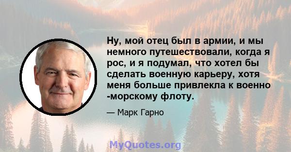 Ну, мой отец был в армии, и мы немного путешествовали, когда я рос, и я подумал, что хотел бы сделать военную карьеру, хотя меня больше привлекла к военно -морскому флоту.