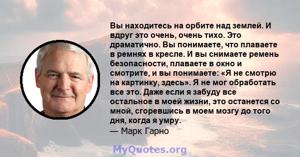 Вы находитесь на орбите над землей. И вдруг это очень, очень тихо. Это драматично. Вы понимаете, что плаваете в ремнях в кресле. И вы снимаете ремень безопасности, плаваете в окно и смотрите, и вы понимаете: «Я не