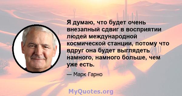 Я думаю, что будет очень внезапный сдвиг в восприятии людей международной космической станции, потому что вдруг она будет выглядеть намного, намного больше, чем уже есть.