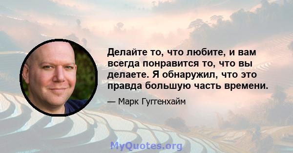 Делайте то, что любите, и вам всегда понравится то, что вы делаете. Я обнаружил, что это правда большую часть времени.