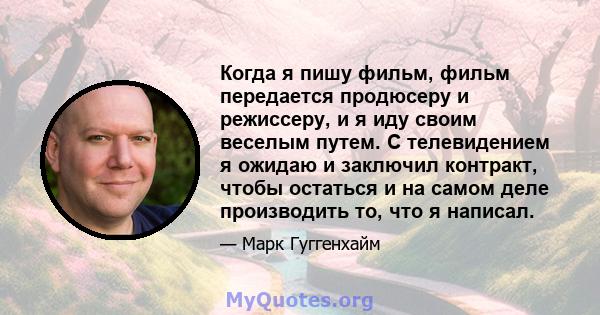 Когда я пишу фильм, фильм передается продюсеру и режиссеру, и я иду своим веселым путем. С телевидением я ожидаю и заключил контракт, чтобы остаться и на самом деле производить то, что я написал.