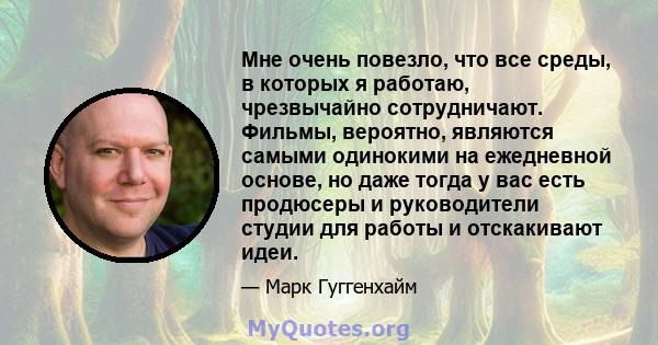 Мне очень повезло, что все среды, в которых я работаю, чрезвычайно сотрудничают. Фильмы, вероятно, являются самыми одинокими на ежедневной основе, но даже тогда у вас есть продюсеры и руководители студии для работы и