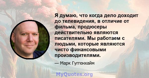 Я думаю, что когда дело доходит до телевидения, в отличие от фильма, продюсеры действительно являются писателями. Мы работаем с людьми, которые являются чисто финансовыми производителями.