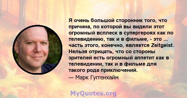 Я очень большой сторонник того, что причина, по которой вы видели этот огромный всплеск в супергероях как по телевидению, так и в фильме, - это ... часть этого, конечно, является Zeitgeist. Нельзя отрицать, что со