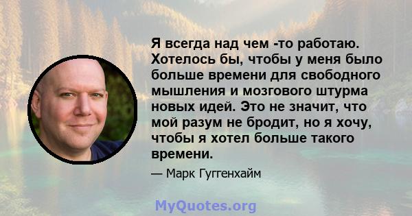 Я всегда над чем -то работаю. Хотелось бы, чтобы у меня было больше времени для свободного мышления и мозгового штурма новых идей. Это не значит, что мой разум не бродит, но я хочу, чтобы я хотел больше такого времени.