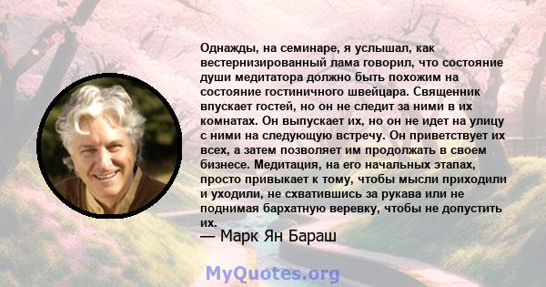 Однажды, на семинаре, я услышал, как вестернизированный лама говорил, что состояние души медитатора должно быть похожим на состояние гостиничного швейцара. Священник впускает гостей, но он не следит за ними в их