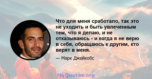 Что для меня сработало, так это не уходить и быть увлеченным тем, что я делаю, и не отказываюсь - и когда я не верю в себя, обращаюсь к другим, кто верят в меня.