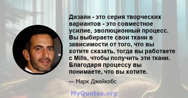 Дизайн - это серия творческих вариантов - это совместное усилие, эволюционный процесс. Вы выбираете свои ткани в зависимости от того, что вы хотите сказать, тогда вы работаете с Mills, чтобы получить эти ткани.