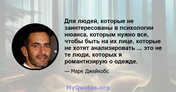 Для людей, которые не заинтересованы в психологии нюанса, которым нужно все, чтобы быть на их лице, которые не хотят анализировать ... это не те люди, которых я романтизирую о одежде.