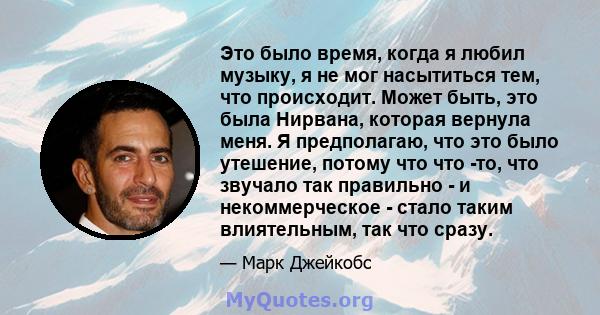 Это было время, когда я любил музыку, я не мог насытиться тем, что происходит. Может быть, это была Нирвана, которая вернула меня. Я предполагаю, что это было утешение, потому что что -то, что звучало так правильно - и