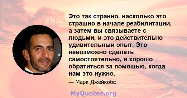 Это так странно, насколько это страшно в начале реабилитации, а затем вы связываете с людьми, и это действительно удивительный опыт. Это невозможно сделать самостоятельно, и хорошо обратиться за помощью, когда нам это